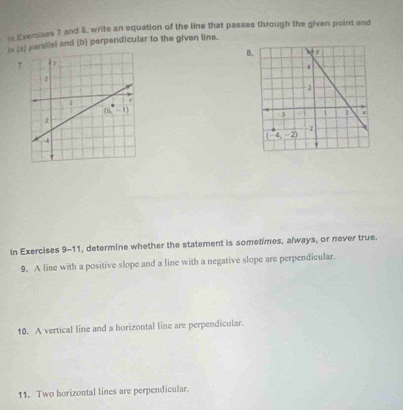 in Exersises 7 and 8, write an equation of the line that passes through the given point and
is (aparallel and (b) perpendicular to the given line.
B
7
In Exercises 9-11, determine whether the statement is sometimes, always, or never true.
9. A line with a positive slope and a line with a negative slope are perpendicular.
10. A vertical line and a horizontal line are perpendicular.
11. Two horizontal lines are perpendicular.