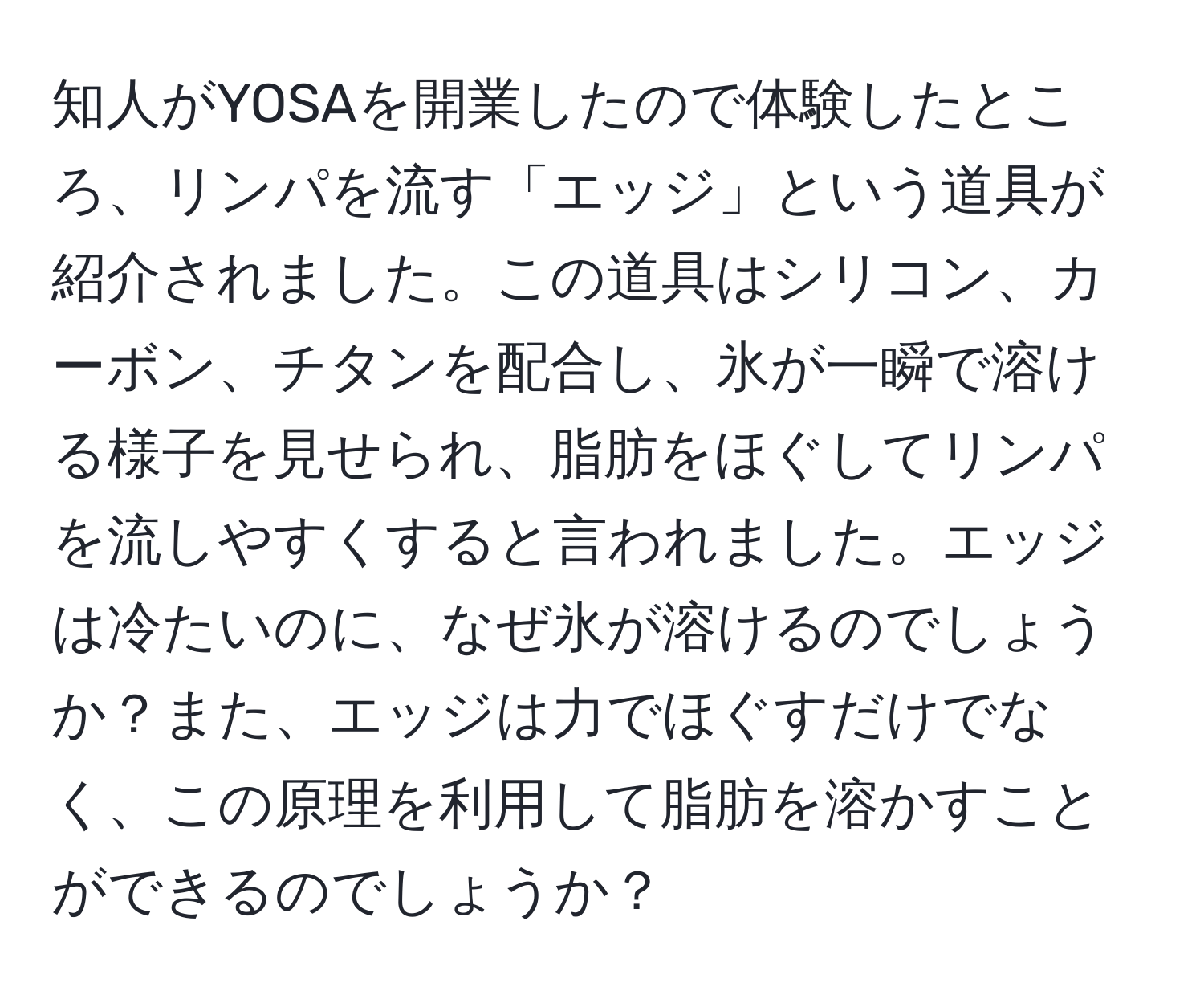 知人がYOSAを開業したので体験したところ、リンパを流す「エッジ」という道具が紹介されました。この道具はシリコン、カーボン、チタンを配合し、氷が一瞬で溶ける様子を見せられ、脂肪をほぐしてリンパを流しやすくすると言われました。エッジは冷たいのに、なぜ氷が溶けるのでしょうか？また、エッジは力でほぐすだけでなく、この原理を利用して脂肪を溶かすことができるのでしょうか？