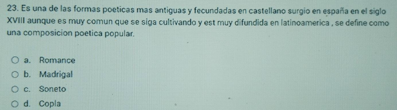 Es una de las formas poeticas mas antiguas y fecundadas en castellano surgio en españa en el siglo
XVIII aunque es muy comun que se siga cultivando y est muy difundida en latinoamerica , se define como
una composicion poetica popular.
a. Romance
b. Madrigal
c. Soneto
d. Copla