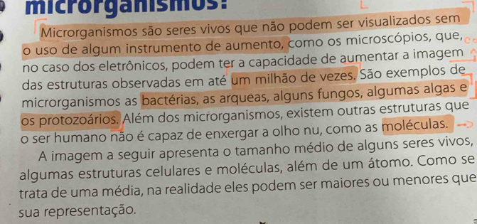 microrganismos: 
Microrganismos são seres vivos que não podem ser visualizados sem 
o uso de algum instrumento de aumento, como os microscópios, que, 
no caso dos eletrônicos, podem ter a capacidade de aumentar a imagem 
das estruturas observadas em até um milhão de vezes. São exemplos de 
microrganismos as bactérias, as arqueas, alguns fungos, algumas algas e 
os protozoários. Além dos microrganismos, existem outras estruturas que 
o ser humano não é capaz de enxergar a olho nu, como as moléculas. 
A imagem a seguir apresenta o tamanho médio de alguns seres vivos, 
algumas estruturas celulares e moléculas, além de um átomo. Como se 
trata de uma média, na realidade eles podem ser maiores ou menores que 
sua representação.