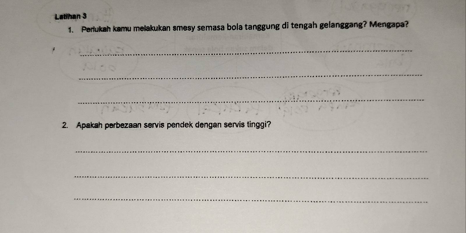 Latihan 3 
1. Perukah kamu melakukan smesy semasa bola tanggung di tengah gelanggang? Mengapa? 
_ 
_ 
_ 
2. Apakah perbezaan servis pendek dengan servis tinggi? 
_ 
_ 
_