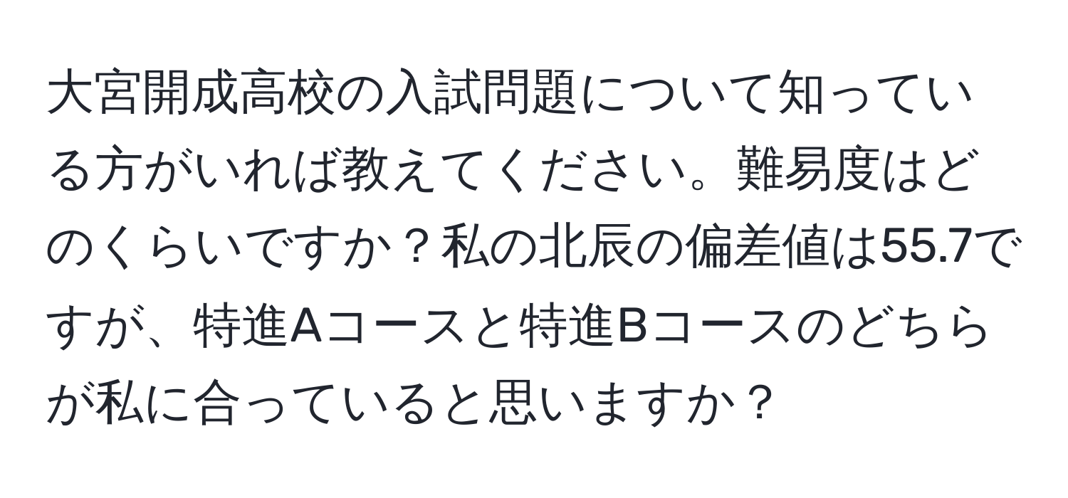 大宮開成高校の入試問題について知っている方がいれば教えてください。難易度はどのくらいですか？私の北辰の偏差値は55.7ですが、特進Aコースと特進Bコースのどちらが私に合っていると思いますか？