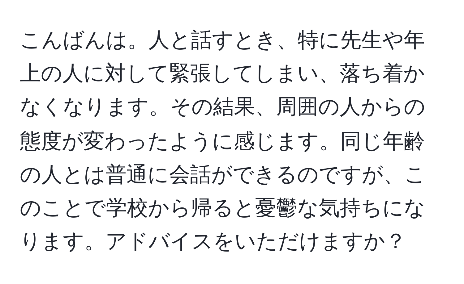 こんばんは。人と話すとき、特に先生や年上の人に対して緊張してしまい、落ち着かなくなります。その結果、周囲の人からの態度が変わったように感じます。同じ年齢の人とは普通に会話ができるのですが、このことで学校から帰ると憂鬱な気持ちになります。アドバイスをいただけますか？