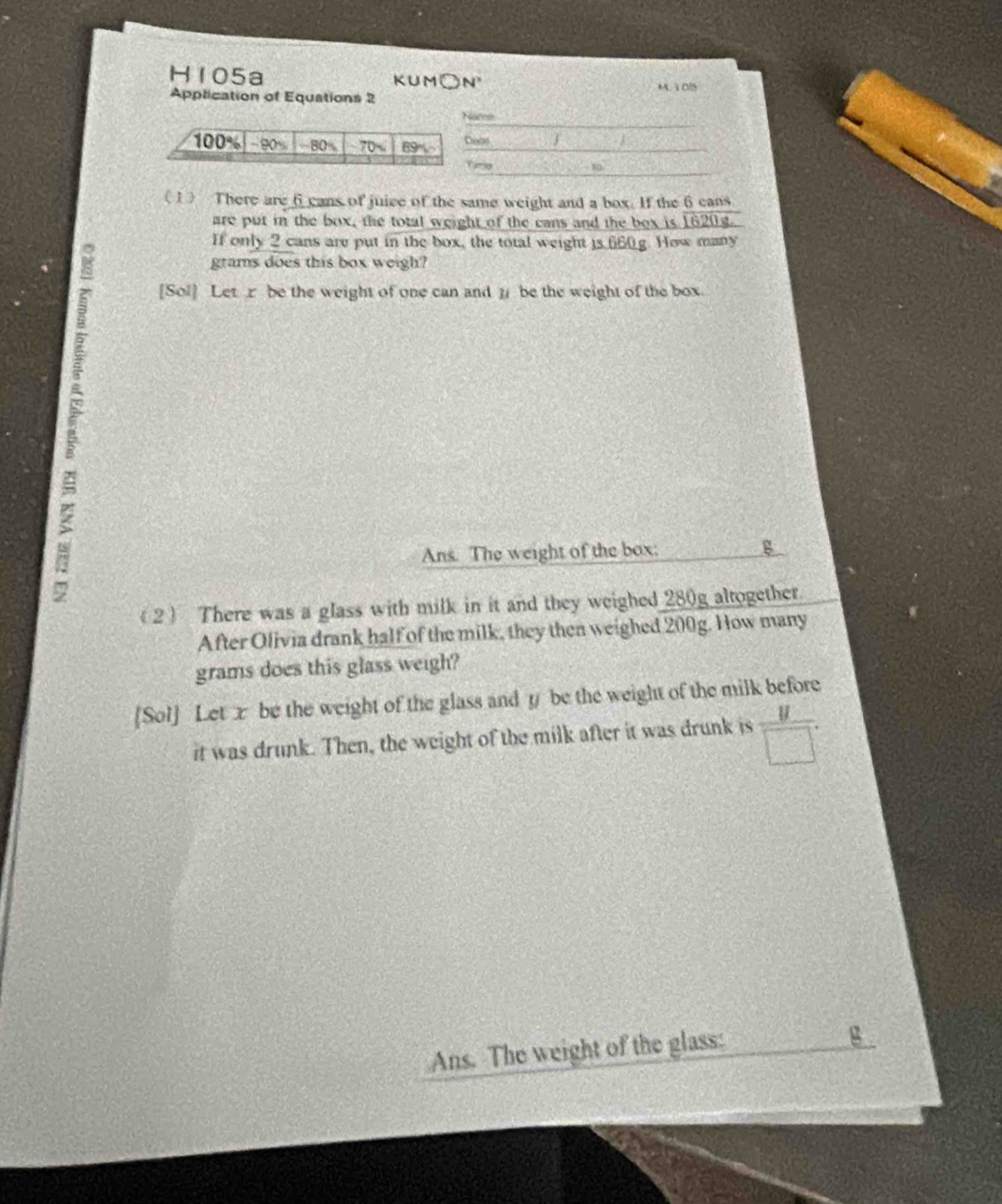 H105a KUM○N Mì015 
Application of Equations 2 
Namm 
ste 
(1) There are 6 cans of juice of the same weight and a box. If the 6 cans 
are put in the box, the total weight of the cans and the box is 1620g. 
If only 2 cans are put in the box, the total weight is 660g. How many
grams does this box weigh? 
[Sol] Let z be the weight of one can and μ be the weight of the box. 
Ans. The weight of the box: B 
(2) There was a glass with milk in it and they weighed 280g altogether. 
After Olivia drank half of the milk, they then weighed 200g. How many
grams does this glass weigh? 
[Sol] Let x be the weight of the glass and y be the weight of the milk before 
it was drunk. Then, the weight of the milk after it was drunk is  y/□  . 
Ans. The weight of the glass:
g