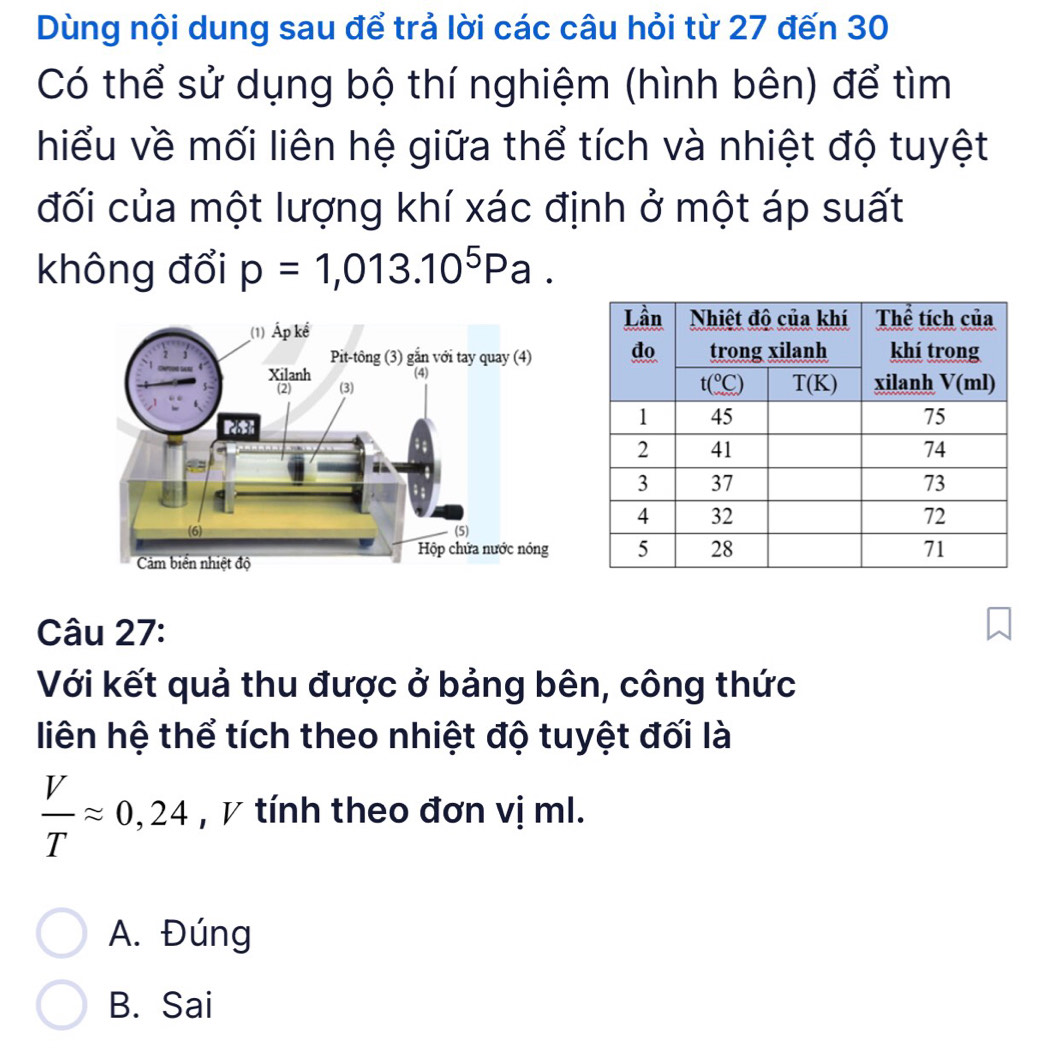 Dùng nội dung sau để trả lời các câu hỏi từ 27 đến 30
Có thể sử dụng bộ thí nghiệm (hình bên) để tìm
hiểu về mối liên hệ giữa thể tích và nhiệt độ tuyệt
đối của một lượng khí xác định ở một áp suất
không đổi p=1,013.10^5Pa.
Câu 27:
Với kết quả thu được ở bảng bên, công thức
liên hệ thể tích theo nhiệt độ tuyệt đối là
 V/T approx 0,24 , V tính theo đơn vị ml.
A. Đúng
B. Sai