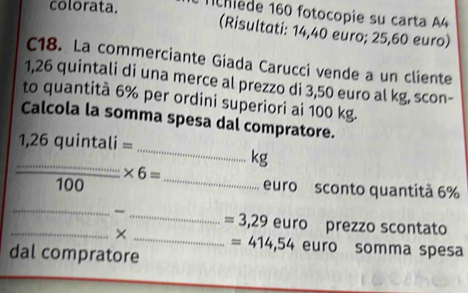 colorata. Tchiède 160 fotocopie su carta A4 
(Risultati: 14,40 euro; 25,60 euro) 
C18. La commerciante Giada Carucci vende a un cliente
1,26 quintali di una merce al prezzo di 3,50 euro al kg, scon- 
to quantità 6% per ordini superiori ai 100 kg. 
Calcola la somma spesa dal compratore. 
_
1,26 quintali =
_
kg
* 6=
_
100 euro sconto quantità 6%
_ 
~ _ = 3,29 euro prezzo scontato 
_× _ = 414,54 euro somma spesa 
dal compratore