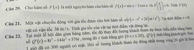 Cho hàm số F(x) là một nguyên hàm của hàm số f(x)=sin x-2cos x và F( π /2 )=0. Tính F(0)
Câu 21. Một vật chuyển động với gia tốc được cho bởi hàm số a(t)=-t^2+2t(m/s^2). Tại thời điểm t=0
vật có vận tốc 36 m/s. Tính gia tốc của vật tại thời điểm vật dừng lại. 
Câu 22. Tại một lễ hội dân gian hàng năm, tốc độ thay đổi lượng khách tham dự được biểu diễn bằng hàm 
số Q'(t)=8t^3-144t^2+576t , trong đó tính bằng giờ (0≤ t≤ 20), Q'(t) tính bằng khách/giờ. Sau 
1 giờ đã có 300 người có mặt. Hỏi số lượng khách tham dự đông nhất trong vòng 20 giờ là bao