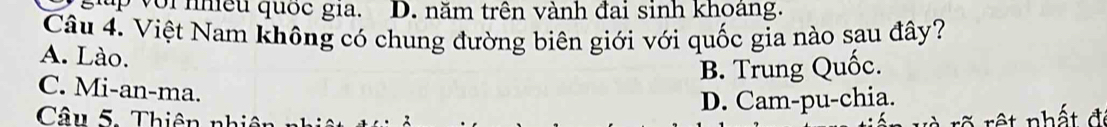 up vớinhiều quốc gia. D. năm trên vành đai sinh khoàng.
Câu 4. Việt Nam không có chung đường biên giới với quốc gia nào sau đây?
A. Lào.
B. Trung Quốc.
C. Mi-an-ma.
Câu 5. T hiê nh D. Cam-pu-chia.