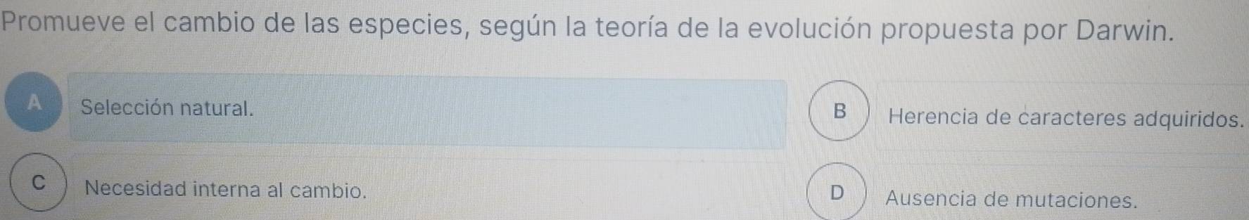 Promueve el cambio de las especies, según la teoría de la evolución propuesta por Darwin.
A Selección natural. Herencia de caracteres adquiridos.
B )
cì Necesidad interna al cambio. D Ausencia de mutaciones.