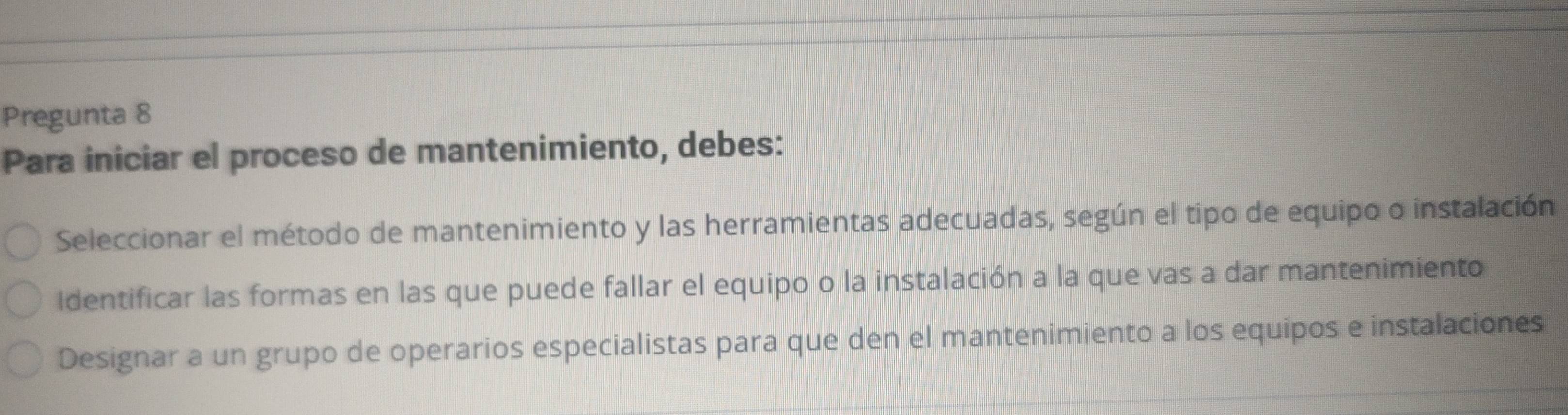 Pregunta 8
Para iniciar el proceso de mantenimiento, debes:
Seleccionar el método de mantenimiento y las herramientas adecuadas, según el tipo de equipo o instalación
Identificar las formas en las que puede fallar el equipo o la instalación a la que vas a dar mantenimiento
Designar a un grupo de operarios especialistas para que den el mantenimiento a los equipos e instalaciones