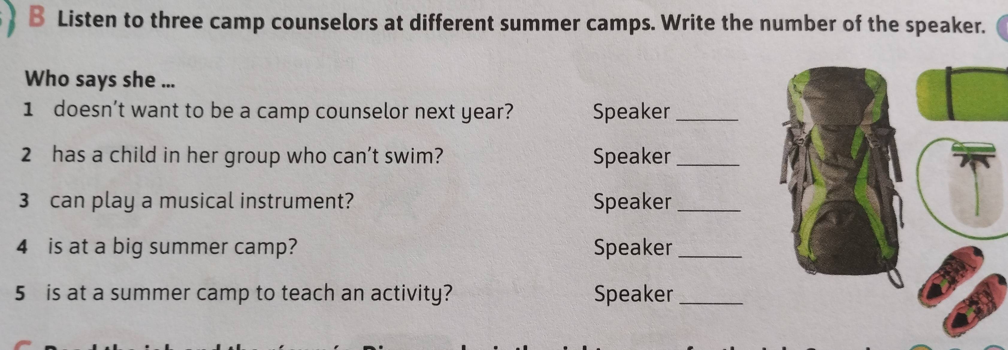 Listen to three camp counselors at different summer camps. Write the number of the speaker. 
Who says she ... 
1 doesn’t want to be a camp counselor next year? Speaker_ 
2 has a child in her group who can’t swim? Speaker_ 
3 can play a musical instrument? Speaker_ 
4 is at a big summer camp? Speaker_ 
5 is at a summer camp to teach an activity? Speaker_