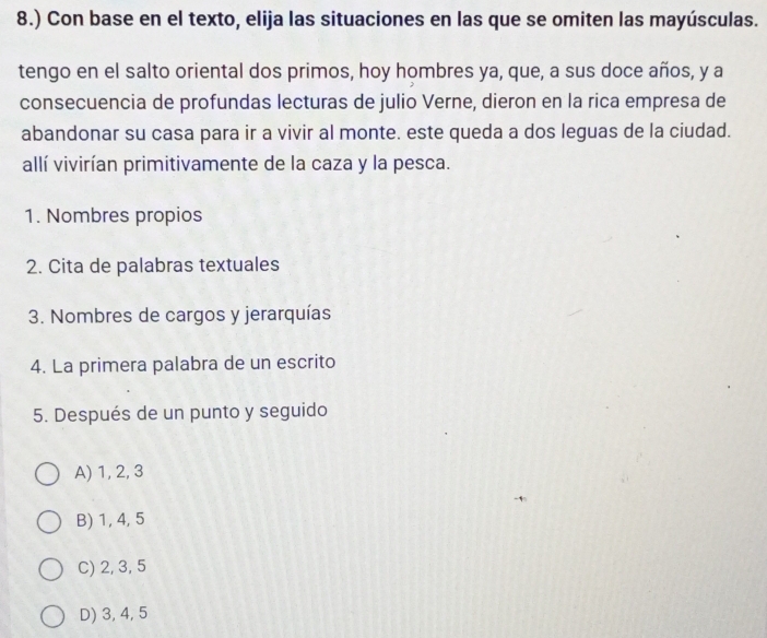 8.) Con base en el texto, elija las situaciones en las que se omiten las mayúsculas.
tengo en el salto oriental dos primos, hoy hombres ya, que, a sus doce años, y a
consecuencia de profundas lecturas de julio Verne, dieron en la rica empresa de
abandonar su casa para ir a vivir al monte. este queda a dos leguas de la ciudad.
allí vivirían primitivamente de la caza y la pesca.
1. Nombres propios
2. Cita de palabras textuales
3. Nombres de cargos y jerarquías
4. La primera palabra de un escrito
5. Después de un punto y seguido
A) 1, 2, 3
B) 1, 4, 5
C) 2, 3, 5
D) 3, 4, 5