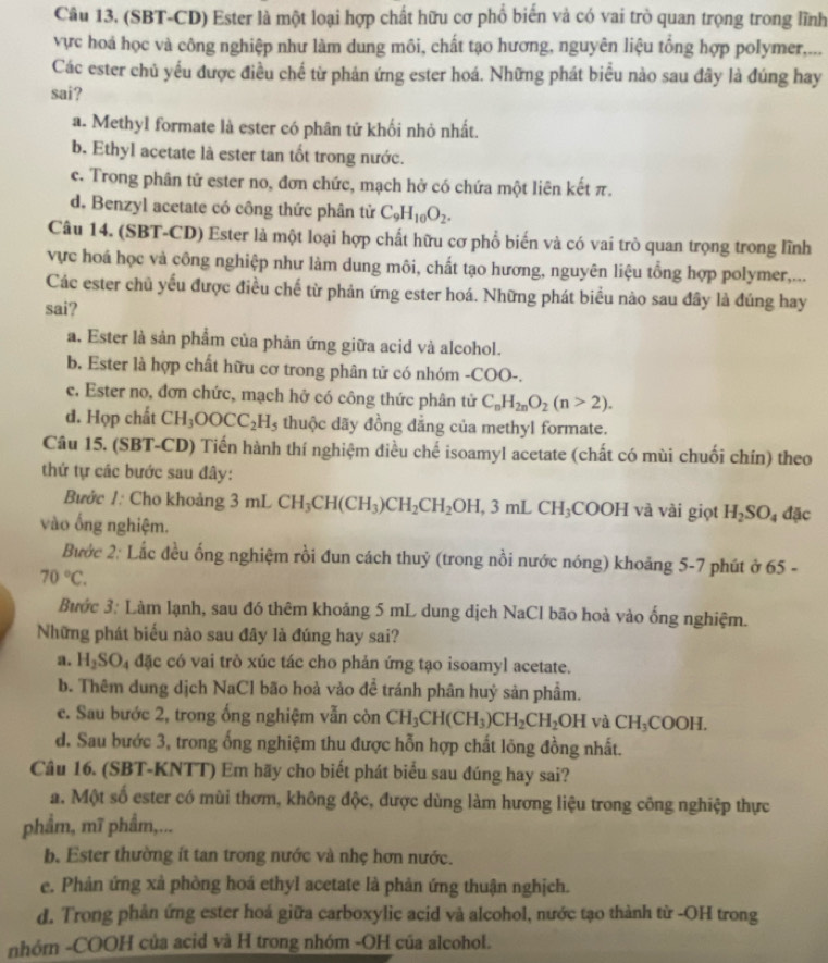 (SBT-CD) Ester là một loại hợp chất hữu cơ phố biến và có vai trò quan trọng trong lĩnh
vực hoá học và công nghiệp như làm dung môi, chất tạo hương, nguyên liệu tổng hợp polymer,...
Các ester chủ yều được điều chế từ phản ứng ester hoá. Những phát biểu nào sau đây là đúng hay
sai?
a. Methyl formate là ester có phân tử khối nhỏ nhất.
b. Ethyl acetate là ester tan tốt trong nước.
c. Trong phân tử ester no, đơn chức, mạch hở có chứa một liên kết π.
d. Benzyl acetate có công thức phân tử C_9H_10O_2.
Câu 14. (SBT-CD) Ester là một loại hợp chất hữu cơ phổ biến và có vai trò quan trọng trong lĩnh
vực hoá học và công nghiệp như làm dung môi, chất tạo hương, nguyên liệu tổng hợp polymer,...
Các ester chủ yếu được điều chế từ phản ứng ester hoá. Những phát biểu nào sau đây là đúng hay
sai?
a. Ester là sản phẩm của phản ứng giữa acid và alcohol.
b. Ester là hợp chất hữu cơ trong phân tử có nhóm -COO-.
e. Ester no, đơn chức, mạch hở có công thức phân tử C_nH_2nO_2(n>2).
d. Họp chất CH_3OOCC_2H_5 thuộc dãy đồng dẳng của methyl formate.
Câu 15. (SBT-CD) Tiến hành thí nghiệm điều chế isoamyl acetate (chất có mùi chuối chín) theo
thứ tự các bước sau đây:
Bước 1: Cho khoảng 3mLCH_3CH(CH_3)CH_2CH_2OH,3mLCH_3COOH và vài giọt H_2SO_4 dac
vào ống nghiệm.
Bước 2: Lắc đều ống nghiệm rồi đun cách thuỷ (trong nồi nước nóng) khoảng 5-7 phút ở 65 -
70°C.
Bước 3: Làm lạnh, sau đó thêm khoảng 5 mL dung dịch NaCl bão hoà vào ống nghiệm.
Những phát biểu nào sau đây là đúng hay sai?
a. H_2SO Đ4 đặc có vai trò xúc tác cho phản ứng tạo isoamyl acetate.
b. Thêm dung dịch NaCl bão hoà vào để tránh phân huỷ sản phẩm.
e. Sau bước 2, trong ống nghiệm vẫn còn CH_3CH(CH_3)CH_2CH_2OHvaCH_3COOH.
d. Sau bước 3, trong ống nghiệm thu được hỗn hợp chất lông đồng nhất.
Câu 16. (SBT-KNTT) Em hãy cho biết phát biểu sau đúng hay sai?
a. Một số ester có mùi thơm, không độc, được dùng làm hương liệu trong công nghiệp thực
phẩm, mĩ phẩm,...
b. Ester thường ít tan trong nước và nhẹ hơn nước.
e. Phản ứng xà phòng hoá ethyl acetate là phản ứng thuận nghịch.
d. Trong phân ứng ester hoá giữa carboxylic acid và alcohol, nước tạo thành từ -OH trong
nhóm -COOH của acid và H trong nhóm -OH của alcohol.