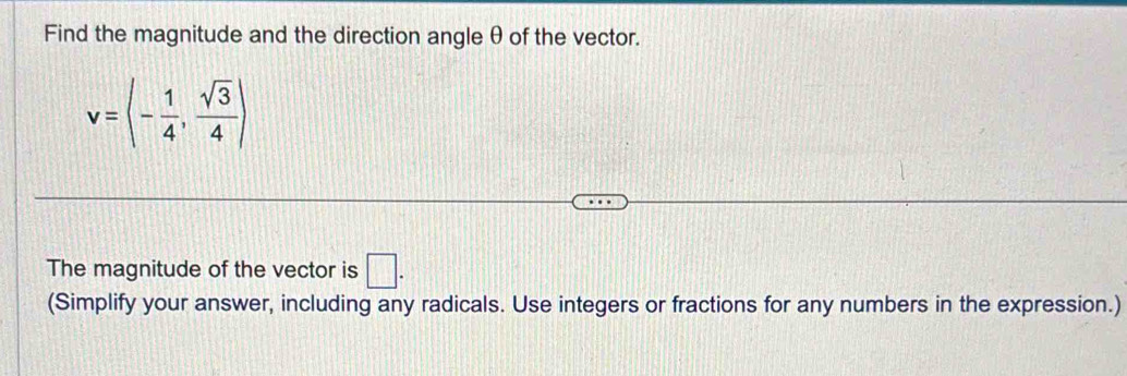 Find the magnitude and the direction angle θ of the vector.
v=langle - 1/4 , sqrt(3)/4 rangle
The magnitude of the vector is □. 
(Simplify your answer, including any radicals. Use integers or fractions for any numbers in the expression.)