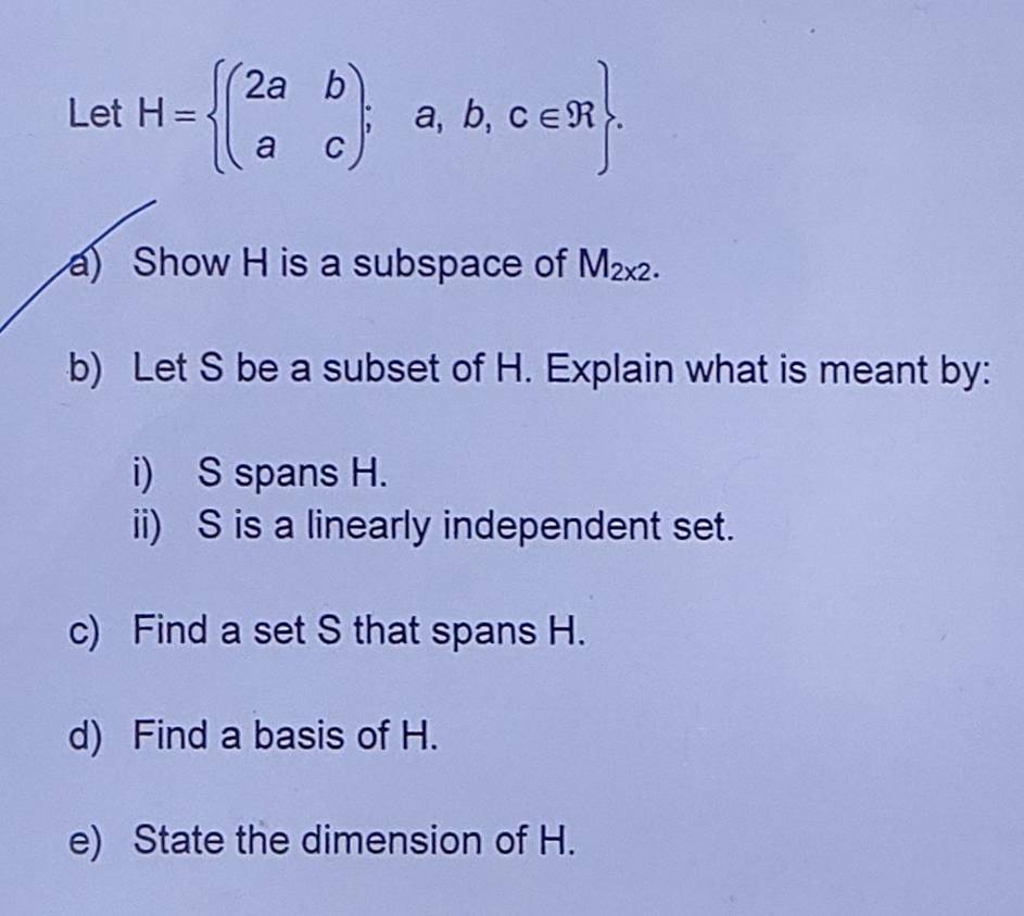 Let H= beginpmatrix 2a&b a&cendpmatrix ;a,b,c∈ R. 
a) Show H is a subspace of M_2x2. 
b) Let S be a subset of H. Explain what is meant by: 
i) S spans H. 
ii) S is a linearly independent set. 
c) Find a set S that spans H. 
d) Find a basis of H. 
e) State the dimension of H.