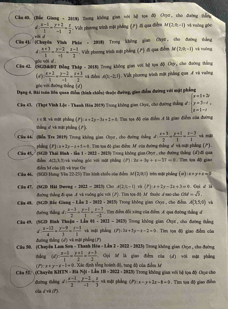 (Bắc Giang - 2018) Trong không gian với hệ tọa độ Oxyz , cho đường thẳng
d:  (x-1)/1 = (y+2)/-1 = z/2 . Viết phương trình mặt phẳng (P) đi qua điểm M(2;0;-1) và vuông góc
với d
Câu 41. (Chuyên Vĩnh Phúc - 2018) Trong không gian Oxyz , cho đường thẳng
d: (x+3)/1 = (y-2)/-1 = (z-1)/2 . Viết phương trình mặt phẳng (P) đi qua điểm M(2;0;-1) và vuông
góc với d ,
Câu 42. (SGD&ĐT Đồng Tháp - 2018) Trong không gian với hệ tọa độ Oxy, cho đường thẳng
(d):  (x+2)/1 = (y-2)/-1 = (z+3)/2  và điểm A(1;-2;3). Viết phương trình mặt phẳng qua Á và vuông
góc với đường thẳng (d)
Dạng 4. Bài toán liên quan điểm (hình chiếu) thuộc đường, giao điểm đường với mặt phẳng
Câu 43. (Thpt Vĩnh Lộc - Thanh Hóa 2019) Trong không gian Oxyz, cho đường thẳng d:beginarrayl x=1+2t y=3-t, z=1-tendarray.
t∈ R và mặt phẳng (P) :x+2y-3z+2=0. Tìm tọa độ của điểm A là giao điểm của đường
thẳằng đ và mặt phẳng (P).
Câu 44. (Bến Tre 2019) Trong không gian Oxyz , cho đường thẳng đ:  (x+3)/2 = (y+1)/1 = (z-3)/1  và mặt
phẳng (P) :x+2y-z+5=0. Tìm tọa độ giao điểm M của đường thẳng đ và mặt phẳng (P).
Câu 45, (SGD Thái Bình - lần 1-2022 - 2023) Trong không gian Oxyz , cho đường thẳng (đ) đi qua
điểm A(2;3;5) và vuông góc với mặt phẳng (P):2x+3y+z-17=0. Tìm tọa độ giao
điểm M của (đ) và trục Oz
Câu 46. (SGD Hưng Yên 22-23) Tìm hình chiếu của điểm M(2;0;1) trên mặt phẳng (alpha ):x+y+z=0
Câu 47. (SGD Hải Dương - 2022-2023) Cho A(2;1;-1) và (P):x+2y-2z+3=0. Gọi d là
đưởng thẳng đi qua A và vuông góc với (P). Tìm tọa độ M thuộc đ sao cho OM=sqrt(3).
Câu 48. (SGD Bắc Giang - Lần 2 - 2022 - 2023) Trong không gian Oxyz , cho điểm A(3;5;0) và
đường thẳng d :  (x-3)/2 = (y-1)/1 = (z-7)/-2 . Tìm điểm đối xứng của điểm A qua đường thẳng d
Câu 49. (SGD Bình Thuận - Lần ( 01-2022-2023) Trong không gian Oxyz, cho đường thằng
d:  (x-12)/4 = (y-9)/3 = (z-1)/1  và mặt phẳng (P):3x+5y-z-2=0. Tìm tọa độ giao điểm của
đường thẳng (d) và mặt phẳng (P)
Câu 50. (Chuyên Lam Sơn - Thanh Hóa - Lần 2 - 2022 - 2023) Trong không gian Oxyz , cho đường
thẳng (d) : (x-1)/1 = (y+1)/2 = (z-3)/2 . Gọi M là giao điểm của (d) với mặt phẳng
(P):x+y-z-1=0. Xác định tổng hoành độ, tung độ của điểm M
Câu 51. (Chuyên KHTN - Hà Nội - Lần 1B-20 22 - 2023) Trong không gian với hệ tọa độ Oxyz cho
đường thẳng d: (x-1)/2 = (y-2)/-1 = z/3  và mặt phẳng (P): x-y+2z-8=0.  Tìm tọa độ giao điểm
của d và (P).