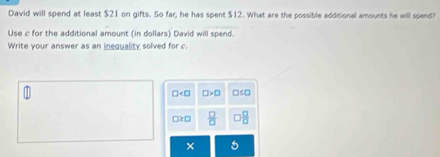 David will spend at least $21 on gifts. So far, he has spent $12. What are the possible additional amounts he will spend?
Use c for the additional amount (in dollars) David will spend.
Write your answer as an inequality solved for c.
□ □ >□ □ ≤ □
□ ≥ □  □ /□    □ /□  
×