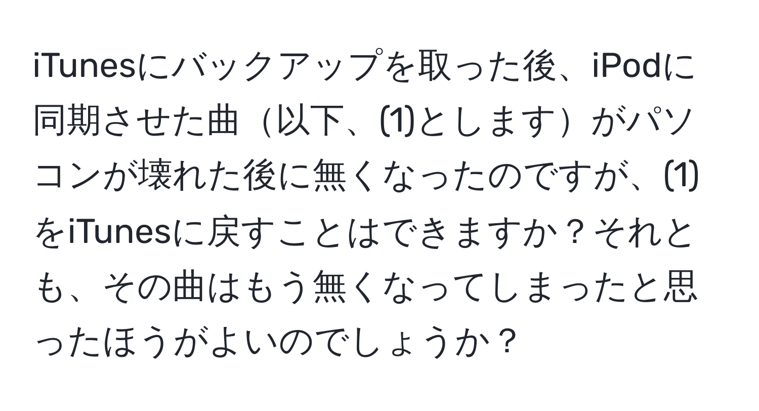 iTunesにバックアップを取った後、iPodに同期させた曲以下、(1)としますがパソコンが壊れた後に無くなったのですが、(1)をiTunesに戻すことはできますか？それとも、その曲はもう無くなってしまったと思ったほうがよいのでしょうか？