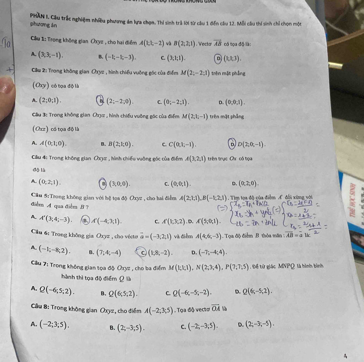 RÜng khÜng Gián
PHAN I. Câu trắc nghiệm nhiều phương án lựa chọn. Thí sinh trả lời từ câu 1 đến câu 12. Mỗi câu thí sinh chỉ chọn một
phương án
Câu 1: Trong không gian Oxyz , cho hai điểm A(1;1;-2) và B(2;2;1). Vectơ vector AB có tọa độ là:
A. (3;3;-1). B. (-1;-1;-3). C. (3;1;1). D (1;1;3).
Câu 2: Trong không gian Oxyz , hình chiếu vuông góc của điểm M(2;-2;1) trên mặt phầng
(Oxy) có tọa độ là
A. (2;0;1). B (2;-2;0). C. (0;-2;1). D. (0;0;1).
Câu 3: Trong không gian Oxyz , hình chiếu vuông góc của điểm M(2;1;-1) trên mặt phầng
(Oxz) có tọa độ là
A. A(0;1;0). B. B(2;1;0). C. C(0;1;-1). D D(2;0;-1).
Câu 4: Trong không gian Oxyz , hình chiếu vuông góc của điểm A(3;2;1) trên trục Ox có tọa
độ là
A. (0;2;1). B (3;0;0). C. (0;0;1). D. (0;2;0).
Câu 5:Trong không gian với hệ tọa độ Oxyz , cho hai điểm A(2;1;1),B(-1;2;1).  Tìm tọa độ của điểm A' đổi xứng với 8
diểm A qua điểm B ?
A. A'(3;4;-3). B. A'(-4;3;1). C. A'(1;3;2) .D. A'(5;0;1).
Câu 6: Trong không gia Oxyz , cho vécto vector a=(-3;2;1) và điểm A(4;6;-3). Tọa độ điểm B thỏa mãn : vector AB=vector a1
A. (-1;-8;2). B. (7;4;-4) c (1;8;-2). D. (-7;-4;4).
Câu 7: Trong không gian tọa độ Oxyz , cho ba điểm M(1;1;1),N(2;3;4),P(7;7;5). Để tứ giác MNPQ là hình bình
hành thì tọa độ điểm Q là
A. Q(-6;5;2). B. Q(6;5;2). C. Q(-6;-5;-2). D. Q(6;-5;2).
Câu 8: Trong không gian Oxyz, cho điểm A(-2;3;5). Tọa độ vectơ overline OA là
A. (-2;3;5). B. (2;-3;5). C. (-2;-3;5). D. (2;-3;-5).
A
