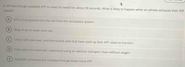 A cell has enough available ATP to meet its needs for about 30 seconds. What is likely to happen when an athlete exhausts their ATP
supply?
A) ATP is transported into the cell from the circulatory system.
B They must sit down and rest.
C) Other cells take over, and the muscle cells that have used up their ATP cease to function.
D) Cells switch to anaerobic respiration using an electron transport chain without oxygen
E Catatiolic processes are activated that generate more ATP.