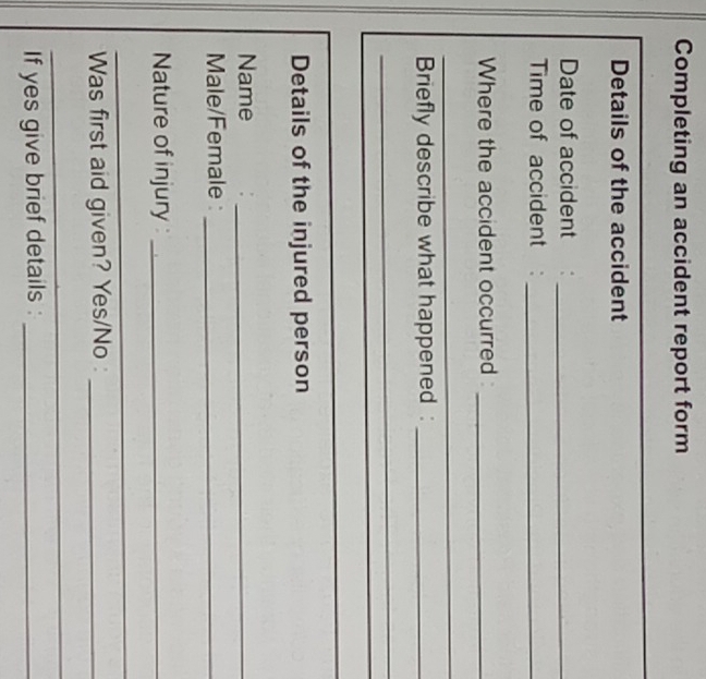 Completing an accident report form 
_ 
Details of the accident 
Date of accident :_ 
Time of accident :_ 
Where the accident occurred _ 
_ 
Briefly describe what happened :_ 
_ 
_ 
Details of the injured person 
Name 
_ 
Male/Female :_ 
Nature of injury :_ 
_ 
Was first aid given? Yes/No :_ 
_ 
If yes give brief details :_