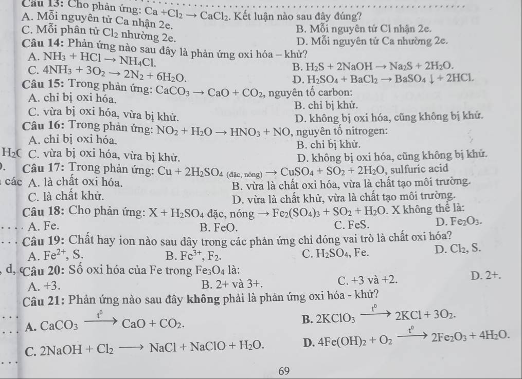 Cầu 13: Cho phản ứng: Ca+Cl_2to CaCl_2. Kết luận nào sau đây đúng?
A. Mỗi nguyên tử Ca nhận 2e.
B. Mỗi nguyên tử Cl nhận 2e.
C. Mỗi phân tử Cl_2 nhường 2e.
D. Mỗi nguyên tử Ca nhường 2e.
Câu 14: Phản ứng nào sau đây là phản ứng oxi hóa - khử?
A. NH_3+HClto NH_4Cl.
B. H_2S+2NaOHto Na_2S+2H_2O.
C. 4NH_3+3O_2to 2N_2+6H_2O. D. H_2SO_4+BaCl_2to BaSO_4downarrow +2HCl.
Câu 15: Trong phản ứng: CaCO_3to CaO+CO_2 , nguyên tố carbon:
A. chỉ bị oxi hóa.
B. chỉ bị khử.
C. vừa bị oxi hóa, vừa bị khử.
D. không bị oxi hóa, cũng không bị khử.
Câu 16: Trong phản ứng: NO_2+H_2Oto HNO_3+NO , nguyên tổ nitrogen:
A. chỉ bị oxi hóa. B. chỉ bị khử.
H_2 C C. vừa bị oxi hóa, vừa bị khử.
).  Câu 17: Trong phản ứng: Cu+2H_2SO_4(dac,ning)to CuSO_4+SO_2+2H_2O D. không bị oxi hóa, cũng không bị khử.
, sulfuric acid
a các A. là chất oxi hóa.
B. vừa là chất oxi hóa, vừa là chất tạo môi trường.
C. là chất khử.
D. vừa là chất khử, vừa là chất tạo môi trường.
Câu 18: Cho phản ứng: X+H_2SO_4 đã C. ningto Fe_2(SO_4)_3+SO_2+H_2O. X không thể là:
A. Fe. B. FeO. C. FeS.
D. Fe_2O_3.. . . Câu 19: Chất hay ion nào sau đây trong các phản ứng chỉ đóng vai trò là chất oxi hóa?
A. Fe^(2+),S. B. Fe^(3+),F_2. C. H_2SO_4 , Fe.
D. Cl_2,S.
d, Câu 20: Số oxi hóa của Fe trong Fe_3O_4 là:
A. +3. B. 2+va3+.
C. +3va+2.
D. 2+.
Câu 21: Phản ứng nào sau đây không phải là phản ứng oxi hóa - khử?
A. CaCO_3xrightarrow t^0CaO+CO_2.
B. 2KClO_3xrightarrow t°2KCl+3O_2.
C. 2NaOH+Cl_2to NaCl+NaClO+H_2O. D. 4Fe(OH)_2+O_2xrightarrow t°2Fe_2O_3+4H_2O.
69