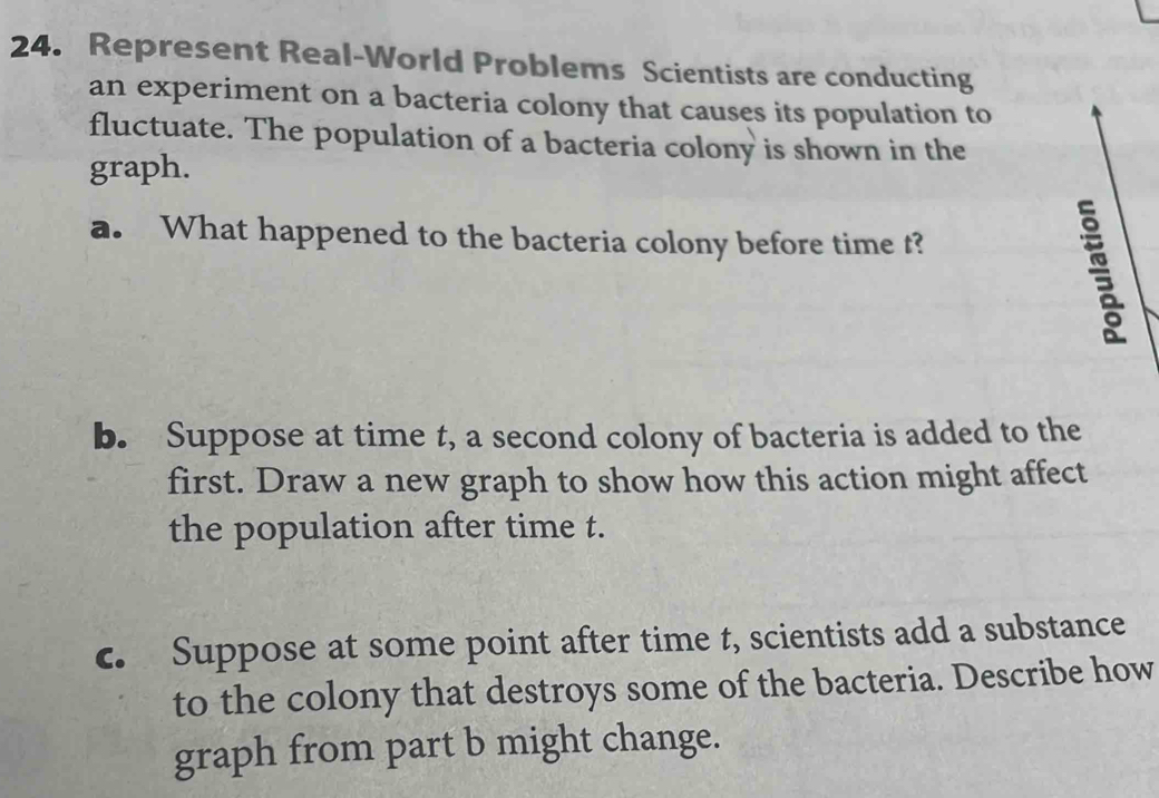 Represent Real-World Problems Scientists are conducting 
an experiment on a bacteria colony that causes its population to 
fluctuate. The population of a bacteria colony is shown in the 
graph. 
a. What happened to the bacteria colony before time t? 
b. Suppose at time t, a second colony of bacteria is added to the 
first. Draw a new graph to show how this action might affect 
the population after time t. 
c. Suppose at some point after time t, scientists add a substance 
to the colony that destroys some of the bacteria. Describe how 
graph from part b might change.