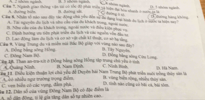 A. 2 nhóm ngành. B. 3 nhóm ngánh.
C.4 nhóm ngành. D. 5 nhóm ngành.
Cầu 7. Ngành giao thông vận tải có tốc độ phát triển xà hiện đại hóa nhanh ở nước 1a là
A. đường biển. B. đường sắt, C đường ô tô, D. đường hàng không.
Câu 8. Nhân tố nào sau đây tác động chủ yếu đến sự đã đạng loại hình du lịch ở nước ta hiện nay?
A. Tài nguyên du lịch và nhu cầu của du khách trọng, ngoài nước,
B. Nhu cầu của du khách trong, ngoài nước và điều kiện phục vụ.
C. Định hướng ưu tiên phát triển du lịch và các nguồn vốn đầu tư.
D. Lao động làm du lịch và cơ sở vật chất kĩ thuật, cơ sở hạ tằng,
Câu 9. Vùng Trung du và miền núi Bắc Bộ giáp với vùng nào sau đây?
A. Đồng bằng sông Hồng. B. Tây Nguyên.
C. Đông Nam Bộ.
D. Đồng bằng sông Cửu Long.
Tâu 10. Than an-tra-xit ở Đồng bằng sông Hồng tập trung chủ yếu ở tỉnh
A. Quảng Ninh. B. Nam Định. C. Ninh Bình. D. Hà Nam.
Tầu 11. Điều kiện thuận lợi chủ yếu đễ Duyên hải Nam Trung Bộ phát triển nuôi trồng thủy sản là
Ap có nhiều ngư trường trọng điểm, B. vùng biến rộng, nhiều thủy sản.
C. ven biển có các vụng, đầm phá. D. tinh nào cũng có bãi cá, bài tôm.
iu 12. Dân số của vùng Đông Nam Bộ có đặc điểm là
A. số dân đông, tỉ lệ gia tăng dân số tự nhiên cao.