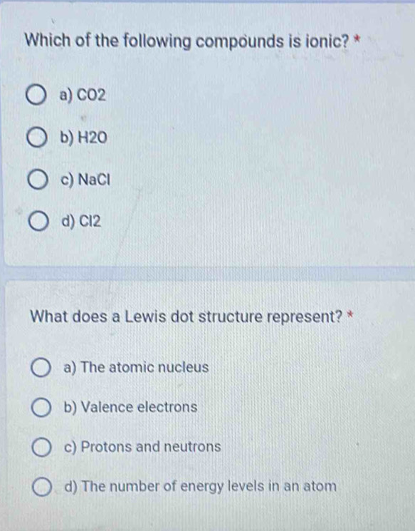 Which of the following compounds is ionic? *
a) CO2
b) H2O
c) NaCl
d) Cl2
What does a Lewis dot structure represent? *
a) The atomic nucleus
b) Valence electrons
c) Protons and neutrons
d) The number of energy levels in an atom