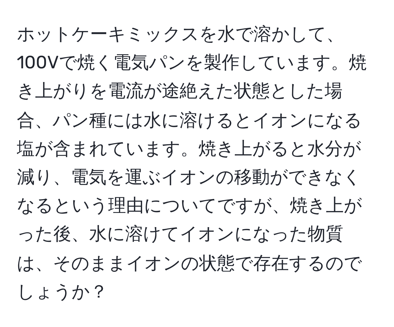 ホットケーキミックスを水で溶かして、100Vで焼く電気パンを製作しています。焼き上がりを電流が途絶えた状態とした場合、パン種には水に溶けるとイオンになる塩が含まれています。焼き上がると水分が減り、電気を運ぶイオンの移動ができなくなるという理由についてですが、焼き上がった後、水に溶けてイオンになった物質は、そのままイオンの状態で存在するのでしょうか？