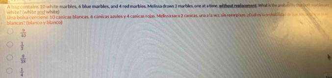 A bag contains 10 white marbles, 6 blue marbles, and 4 red marbles. Melissa draws 2 marbles, one at a time, without replacement. What is the probability that both marbles are
white? (white and white)
Una bolsa contiene 10 canicas blancas, 6 canicas azules y 4 canicas rojas. Melissa saca 2 canicas, una a la vez, sin reemplazo. ¿Cuál es la probabilidad de queoa 
blancas? (blanco y blanco)
 9/40 
 1/3 
 9/38 
 1/4 