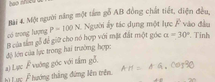 bao nhiềd d 
Bài 4. Một người nâng một tấm gỗ AB đồng chất tiết, diện đều, 
có trong lượng P=100N. . Người ấy tác dụng một lực vector F vào đầu 
B của tấm gỗ để giữ cho nó hợp với mặt đất một góc alpha =30°. Tính 
độ lớn của lực trong hai trường hợp: 
a) Lực overline F vuông góc với tấm gỗ. 
h) Lực overline F hướng thắng đứng lên trên