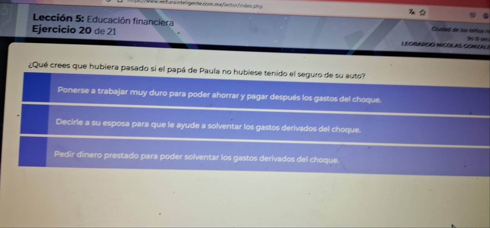 ) Nrm lecturainteligente.com.mx/lector/índex.php
Lección 5: Educación financiera
Ciudad de lo Mfo i
Ejercicio 20 de 21 LEOBARDO NNCOLAS CONZALS
¿Qué crees que hubiera pasado si el papá de Paula no hubiese tenido el seguro de su auto?
Ponerse a trabajar muy duro para poder ahorrar y pagar después los gastos del choque.
Decirle a su esposa para que le ayude a solventar los gastos derívados del choque.
Pedir dinero prestado para poder solventar los gastos derivados del choque.