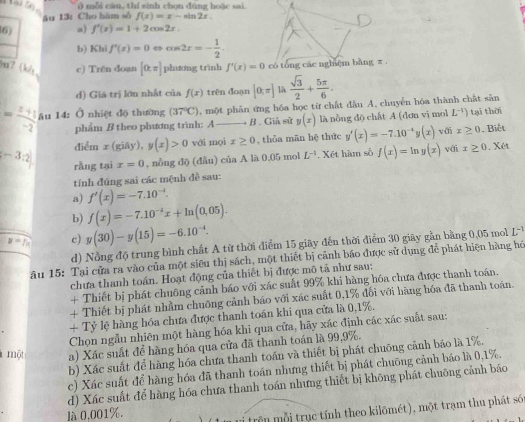 ) mỗi câu, thí sinh chọn dúng hoặc sai.
âu 13: Cho hàm số f(x)=x-sin 2x.
6)
a) f'(x)=1+2cos 2x.
b) Khi f'(x)=0 cos 2x=- 1/2 .
7 (kl, c) Trên doạn [0;π ] phương trình f'(x)=0 có tổng các nghệm bằng π .
d) Giá trị lớn nhất của f(x) trên đoạn [0;π ] là  sqrt(3)/2 + 5π /6 .
= (z+1)/-2  âu 14: Ở nhiệt độ thường (37°C) , một phản ứng hóa học từ chất đầu A, chuyển hóa thành chất sản
phẩm B theo phương trình: A B . Giả sử y(x) là nồng độ chất A (đơn vị mol L^(-1)) tại thời
điểm x(giay),y(x)>0 với mọi x≥ 0 , thỏa mān hệ thức y'(x)=-7.10^(-4)y(x) với x≥ 0. Biết
[-3:2] rằng tại x=0 , nồng độ (đầu) của A là 0,05 mol L^(-1). Xét hàm số f(x)=ln y(x) với x≥ 0. Xét
tính đúng sai các mệnh đề sau:
a) f'(x)=-7.10^(-4).
b) f(x)=-7.10^(-4)x+ln (0,05).
y=f(x) c) y(30)-y(15)=-6.10^(-4).
d) Nồng độ trung bình chất A từ thời điểm 15 giãy đến thời điểm 30 giãy gần bằng 0,05 mol L^(-1)
ău 15: Tại cửa ra vào của một siêu thị sách, một thiết bị cảnh báo được sử dụng để phát hiện hàng hó
chưa thanh toán. Hoạt động của thiết bị được mô tả như sau:
+ Thiết bị phát chuông cảnh báo với xác suất 99% khi hàng hóa chưa được thanh toán.
+ Thiết bị phát nhầm chuông cảnh báo với xác suất 0,1% đối với hàng hóa đã thanh toán.
+ Tỷ lệ hàng hóa chưa được thanh toán khi qua cửa là 0,1%.
Chọn ngẫu nhiên một hàng hóa khi qua cửa, hãy xác định các xác suất sau:
l một a) Xác suất để hàng hóa qua cửa đã thanh toán là 99,9%.
b) Xác suất để hàng hóa chưa thanh toán và thiết bị phát chuông cảnh báo là 1%.
c) Xác suất để hàng hóa đã thanh toán nhưng thiết bị phát chuông cảnh báo là 0,1%.
d) Xác suất để hàng hóa chưa thanh toán nhưng thiết bị không phát chuông cảnh báo
là 0,001%.
trên mỗi trục tính theo kilômét), một trạm thu phát só