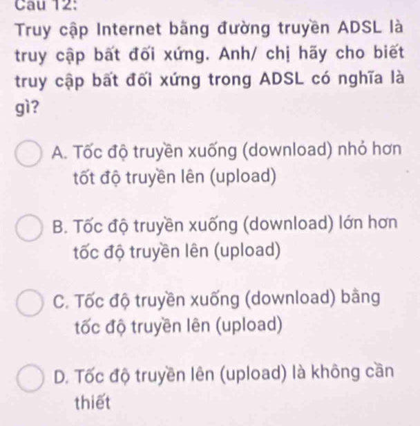 Cau 12:
Truy cập Internet bãng đường truyền ADSL là
truy cập bất đối xứng. Anh/ chị hãy cho biết
truy cập bất đối xứng trong ADSL có nghĩa là
gì?
A. Tốc độ truyền xuống (download) nhỏ hơn
tốt độ truyền lên (upload)
B. Tốc độ truyền xuống (download) lớn hơn
tốc độ truyền lên (upload)
C. Tốc độ truyền xuống (download) bằng
tốc độ truyền lên (upload)
D. Tốc độ truyền lên (upload) là không cần
thiết