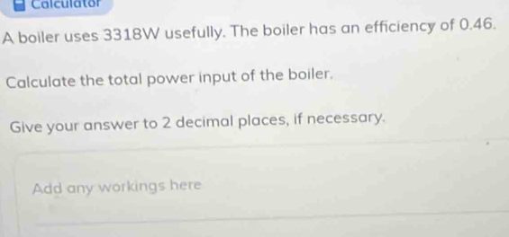 Calculator 
A boiler uses 3318W usefully. The boiler has an efficiency of 0.46. 
Calculate the total power input of the boiler, 
Give your answer to 2 decimal places, if necessary. 
Add any workings here 
_