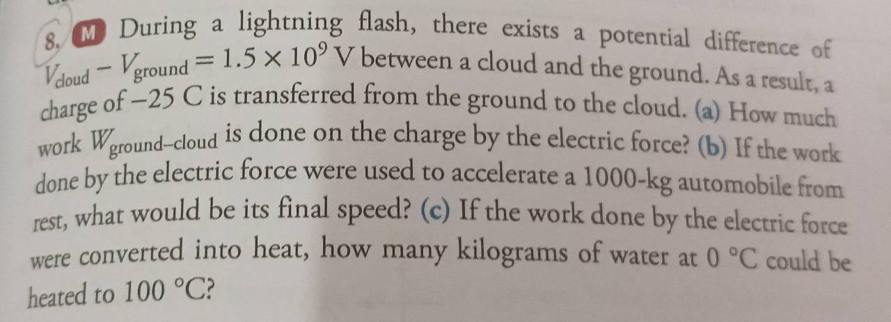 During a lightning flash, there exists a potential difference of
or -V_ground=1.5* 10^9V
between a cloud and the ground. As a result, a 
charge of ~25 C is transferred from the ground to the cloud. (a) How much 
work Wground--cloud is done on the charge by the electric force? (b) If the work 
done by the electric force were used to accelerate a 1000-kg automobile from 
rest, what would be its final speed? (c) If the work done by the electric force 
were converted into heat, how many kilograms of water at 0°C could be 
heated to 100°C