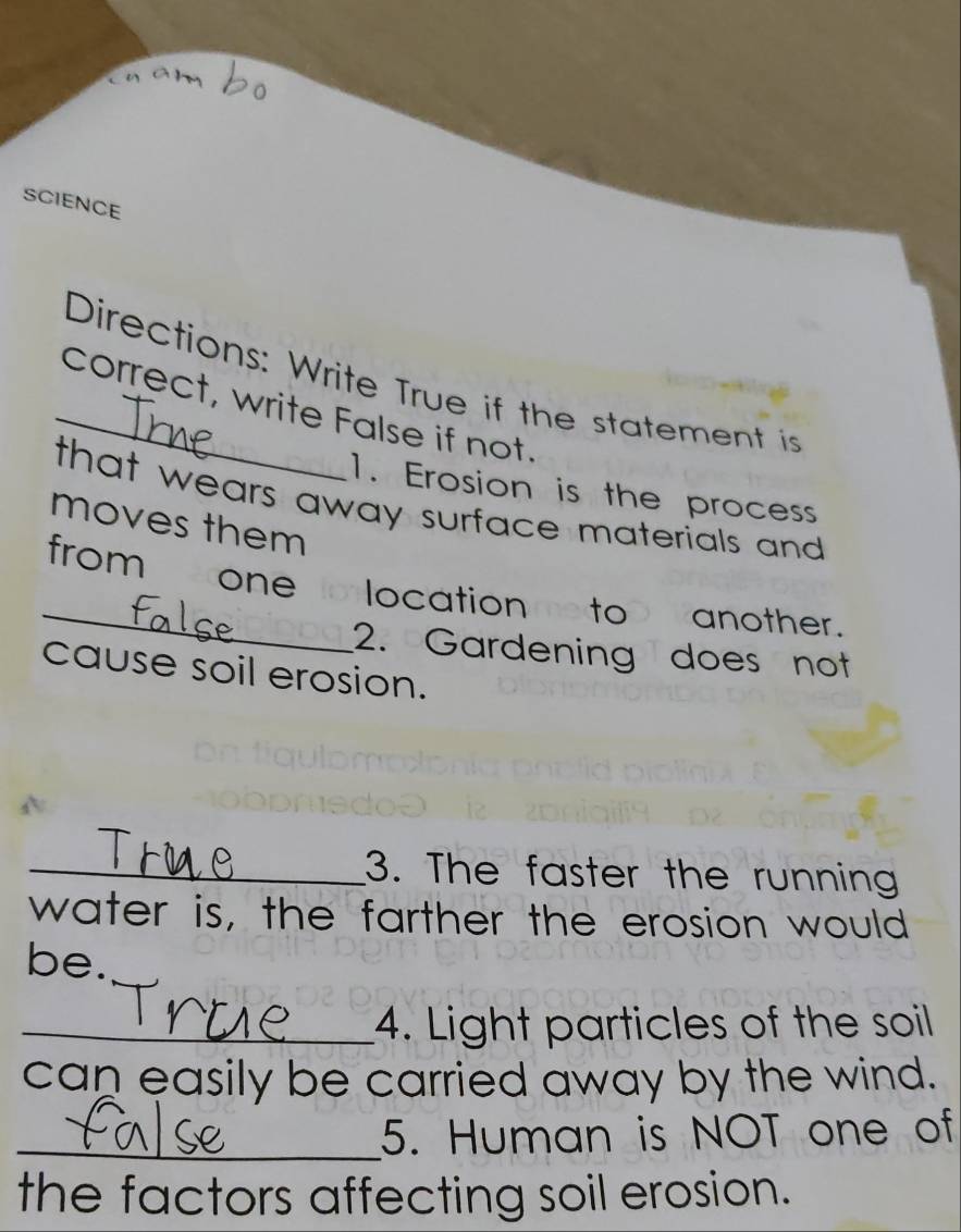 a m 
SCIENCE 
Directions: Write True if the statement is 
_correct, write False if not. 
1. Erosion is the process 
that wears away surface materials and 
moves them 
_from one o location eto another. 
2. Gardening does not 
cause soil erosion. 
_3. The faster the running 
water is, the farther the erosion would 
be. 
_4. Light particles of the soil 
can easily be carried away by the wind. 
_5. Human is NOT one of 
the factors affecting soil erosion.