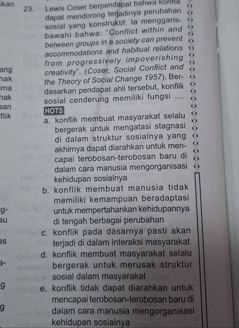 ikan
23. Lewis Coser berpendapat bahwa konflik
dapat mendorong terjadinya perubahan
sosial yang konstruktif. Ia menggaris-
bawahi bahwa: “Conflict within and
between groups in a society can prevent
accommodations and habitual relations
from progressively impoverishing
ang
creativity". (Coser, Social Conflict and
hak
the Theory of Social Change 1957). Ber-
ima
dasarkan pendapat ahli tersebut, konflik
hak
sosial cenderung memiliki fungsi ....
san
HOTS
flik
a. konflik membuat masyarakat selalu
bergerak untuk mengatasi stagnasi
di dalam struktur sosialnya yang
akhirnya dapat diarahkan untuk men-
capai terobosan-terobosan baru di
dalam cara manusia mengorganisasi
kehidupan sosialnya
b. konflik membuat manusia tidak
memiliki kemampuan beradaptasi
g- untuk mempertahankan kehidupannya
au di tengah berbagai perubahan
c. konflik pada dasarnya pasti akan
as
terjadi di dalam interaksi masyarakat
d. konflik membuat masyarakat selalu
a-
bergerak untuk merusak struktur
sosial dalam masyarakat
g
e. konflik tidak dapat diarahkan untuk
mencapai terobosan-terobosan baru di
g
dalam cara manusia mengorganisasi
kehidupan sosialnya