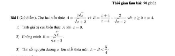 Thời gian làm bài: 90 phút 
Bài I (2,0 điểm). Cho hai biểu thức A= 3sqrt(x)/sqrt(x)+2  và B= (x+4)/x-4 - 2/sqrt(x)-2  với x≥ 0, x!= 4. 
1) Tính giá trị của biểu thức A khi x=9. 
2) Chứng minh B= sqrt(x)/sqrt(x)+2 . 
3) Tìm số nguyên dương ± lớn nhất thỏa mãn A-B .