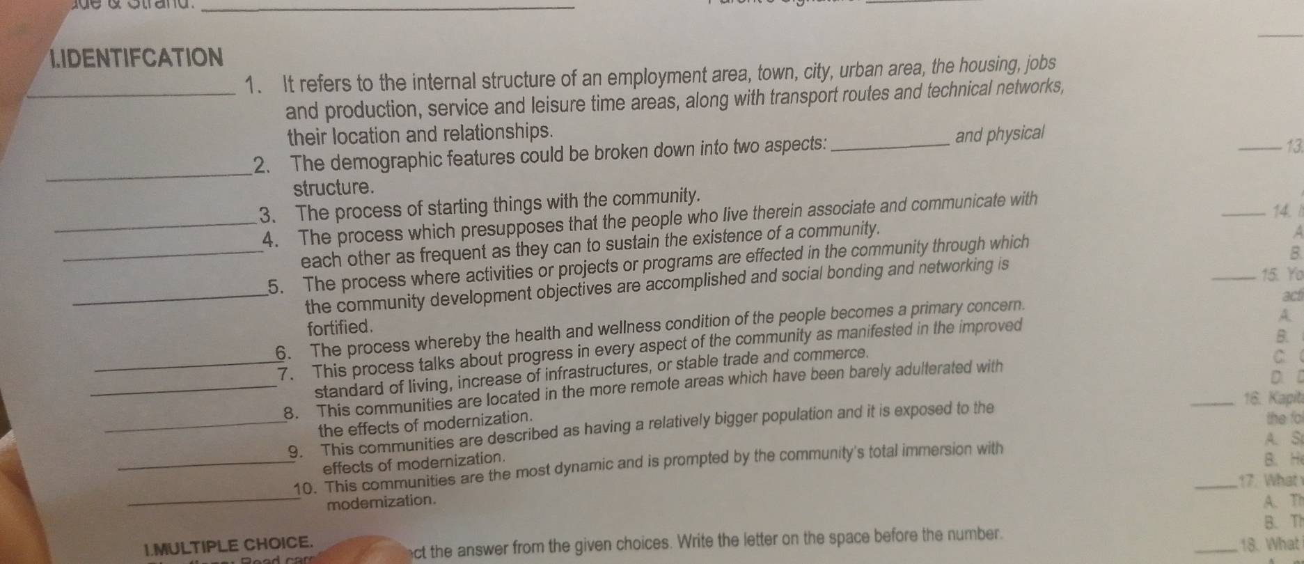 IDENTIFCATION 
1. It refers to the internal structure of an employment area, town, city, urban area, the housing, jobs 
_and production, service and leisure time areas, along with transport routes and technical networks, 
their location and relationships. 
_ 
2. The demographic features could be broken down into two aspects: _and physical 
_13. 
structure. 
3. The process of starting things with the community. _14. 
_4. The process which presupposes that the people who live therein associate and communicate with 
each other as frequent as they can to sustain the existence of a community. 
_5. The process where activities or projects or programs are effected in the community through which 
A 
B. 
_the community development objectives are accomplished and social bonding and networking is 
_15. Yo 
acti 
fortified. 
6. The process whereby the health and wellness condition of the people becomes a primary concern. 
Y 
_7. This process talks about progress in every aspect of the community as manifested in the improved 
B. 
standard of living, increase of infrastructures, or stable trade and commerce. 
C 
_8. This communities are located in the more remote areas which have been barely adulterated with 
D. D 
_16. Kapit 
the effects of modernization. 
_9. This communities are described as having a relatively bigger population and it is exposed to the 
the fo 
A. S 
effects of modernization. 
_10. This communities are the most dynamic and is prompted by the community's total immersion with 
B. H 
_ 
_17. What 
modemization. A. T1 
B. Th 
ect the answer from the given choices. Write the letter on the space before the number. 
I.MULTIPLE CHOICE. _18. What
