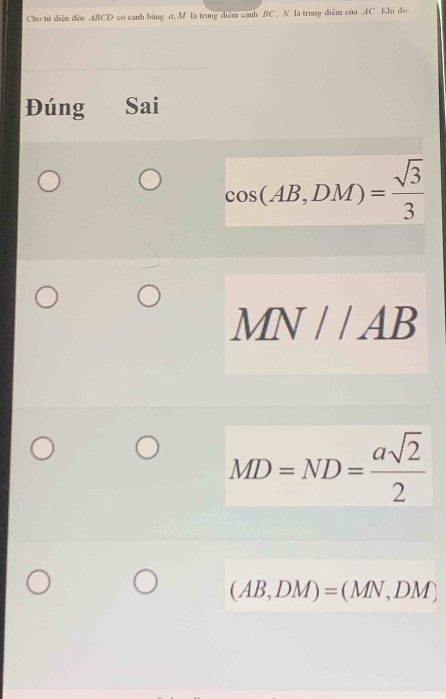 Cho tử diện đều ABCD có cạnh bằng đ, M là trung điểm cạnh BC , N là trung điểm của AC. Khi đỏ:
Đúng Sai
cos (AB,DM)= sqrt(3)/3 
MN//AB
MD=ND= asqrt(2)/2 
(AB,DM)=(MN,DM)