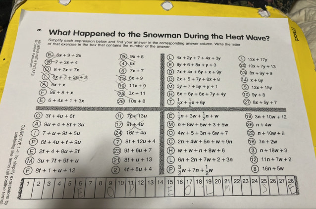 What Happened to the Snowman During the Heat Wave?
0 2
Simplify each expression below and find your answer in the corresponding answer column. Write the letter
of that exercise in the box that contains the number of the answer.
E 6x+9+2x 9x+8 4x+2y+7+4x+3y 1 12x+17y
7+3x+4 4 6x 8y+6+8x+y+3 20 10x+7y+13
8+2x+7x 6 7x+7 7x+4x+6y+x+9y 8x+9y+9
a 8x+7+3x+2 15 8x+9 2x+5+7y+8x+8 x+6y
A 5x+x
10 11x+9 3y+7+5y+y+1 5 12x+15y
F 9x+8+x 25 3x+11 6x+6y+6x+7y+4y 9y+8
E 6+4x+1+3x 28 10x+8  1/2 x+ 1/2 x+6y 8x+5y+7
o 3t+4u+6t a 7t+13u E  1/2 n+3w+ 1/2 n+w 8 3n+10w+12
a 9u+4+8t+3u 9t+4u M n+8w+5w+3+5w 26 n+4w
7+u+9t+5u 16t+4u a 4w+5+3n+6w+7 22 n+10w+6
P 6t+4u+t+9u 8t+12u+4 2n+4w+5n+w+9n 16 7n+2w
E 2t+4+8u+2t 23 9t+6u+7 w+w+n+8w+6 3 n+18w+3
F 8t+1+u+12 2 4t+8u+4  3/2 w+7n+ 1/2 w 8 16n+5w
M 3u+7t+9t+u e 8t+u+13 L 6n+2n+7w+2+3n ⑫ 11n+7w+2