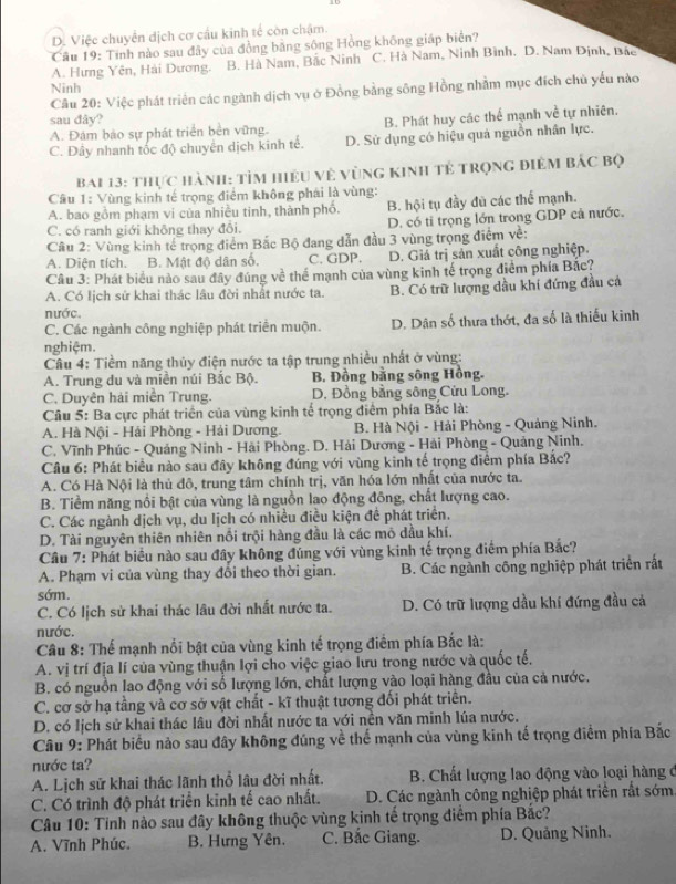 D. Việc chuyển dịch cơ cầu kinh tế còn chậm.
Câu 19: Tinh nào sau đây của đồng bằng sông Hồng không giáp biển?
A. Hưng Yên, Hải Dương. B. Hà Nam, Bắc Ninh C. Hà Nam, Ninh Bình. D. Nam Định, Bắc
Ninh
Câu 20: Việc phát triển các ngành dịch vụ ở Đồng bằng sông Hồng nhằm mục đích chủ yếu nào
sau đây?
A. Đám bảo sự phát triển bên vững. B. Phát huy các thể mạnh về tự nhiên.
C. Đây nhanh tốc độ chuyển dịch kinh tế. D. Sử dụng có hiệu quả nguồn nhân lực.
Bai 13: thực hành: tìm hiệu vẻ vùng Kinh tẻ trọng điêm bắc Bộ
Câu 1: Vùng kinh tế trọng điểm không phái là vùng:
A. bao gồm phạm vi của nhiều tinh, thành phố. B. hội tụ đầy đù các thể mạnh.
C. có ranh giới không thay đôi. D. có tỉ trọng lớn trong GDP cả nước.
Câu 2: Vùng kinh tế trọng điểm Bắc Bộ đang dẫn đầu 3 vùng trọng điểm về:
A. Diện tích. B. Mật độ dân số. C. GDP. D. Giả trị sản xuất công nghiệp.
Câu 3: Phát biểu nào sau đây đúng về thể mạnh của vùng kinh tế trọng điểm phía Bắc?
A. Có Iịch sử khai thác lầu đời nhất nước ta. B. Có trữ lượng dầu khi đứng đầu cả
nước.
C. Các ngành công nghiệp phát triển muộn. D. Dân số thưa thớt, đa số là thiếu kinh
nghiệm.
Câu 4: Tiềm năng thủy điện nước ta tập trung nhiều nhất ở vùng:
A. Trung du và miền núi Bắc Bộ. B. Đồng bằng sông Hồng.
C. Duyên hải miền Trung.  D. Đồng bằng sông Cửu Long.
Câu 5: Ba cực phát triển của vùng kinh tế trọng điểm phía Bắc là:
A. Hà Nội - Hải Phòng - Hải Dương. B. Hà Nội - Hải Phòng - Quảng Ninh.
C. Vĩnh Phúc - Quảng Ninh - Hải Phòng. D. Hải Dương - Hải Phòng - Quảng Ninh.
Câu 6: Phát biểu nào sau đây không đúng với vùng kinh tế trọng điểm phía Bắc?
A. Có Hà Nội là thủ đô, trung tâm chính trị, văn hóa lớn nhất của nước ta.
B. Tiềm năng nổi bật của vùng là nguồn lao động đồng, chất lượng cao.
C. Các ngành dịch vụ, du lịch có nhiều điều kiện để phát triển.
D. Tài nguyên thiên nhiên nổi trội hàng đầu là các mô dầu khí.
Câu 7: Phát biểu nào sau đây không đúng với vùng kinh tế trọng điểm phía Bắc?
A. Phạm vi của vùng thay đổi theo thời gian. B. Các ngành công nghiệp phát triển rất
sớm.
C. Có lịch sử khai thác lâu đời nhất nước ta. D. Có trữ lượng dầu khí đứng đầu cả
nước.
Câu 8: Thế mạnh nổi bật của vùng kinh tế trọng điểm phía Bắc là:
A. vị trí địa lí của vùng thuận lợi cho việc giao lưu trong nước và quốc tế.
B. có nguồn lao động với số lượng lớn, chất lượng vào loại hàng đầu của cả nước.
C. cơ sở hạ tầng và cơ sở vật chất - kĩ thuật tương đối phát triển.
D. có lịch sử khai thác lâu đời nhất nước ta với nền văn minh lúa nước.
Câu 9: Phát biểu nảo sau đây không đúng về thế mạnh của vùng kinh tế trọng điểm phía Bắc
nước ta?
A. Lịch sử khai thác lãnh thổ lâu đời nhất.  B. Chất lượng lao động vào loại hàng ở
C. Có trình độ phát triển kinh tế cao nhất.  D. Các ngành công nghiệp phát triển rất sớm.
Câu 10: Tinh nào sau đây không thuộc vùng kinh tế trọng điểm phía Bắc?
A. Vĩnh Phúc. B. Hưng Yên. C. Bắc Giang. D. Quảng Ninh.