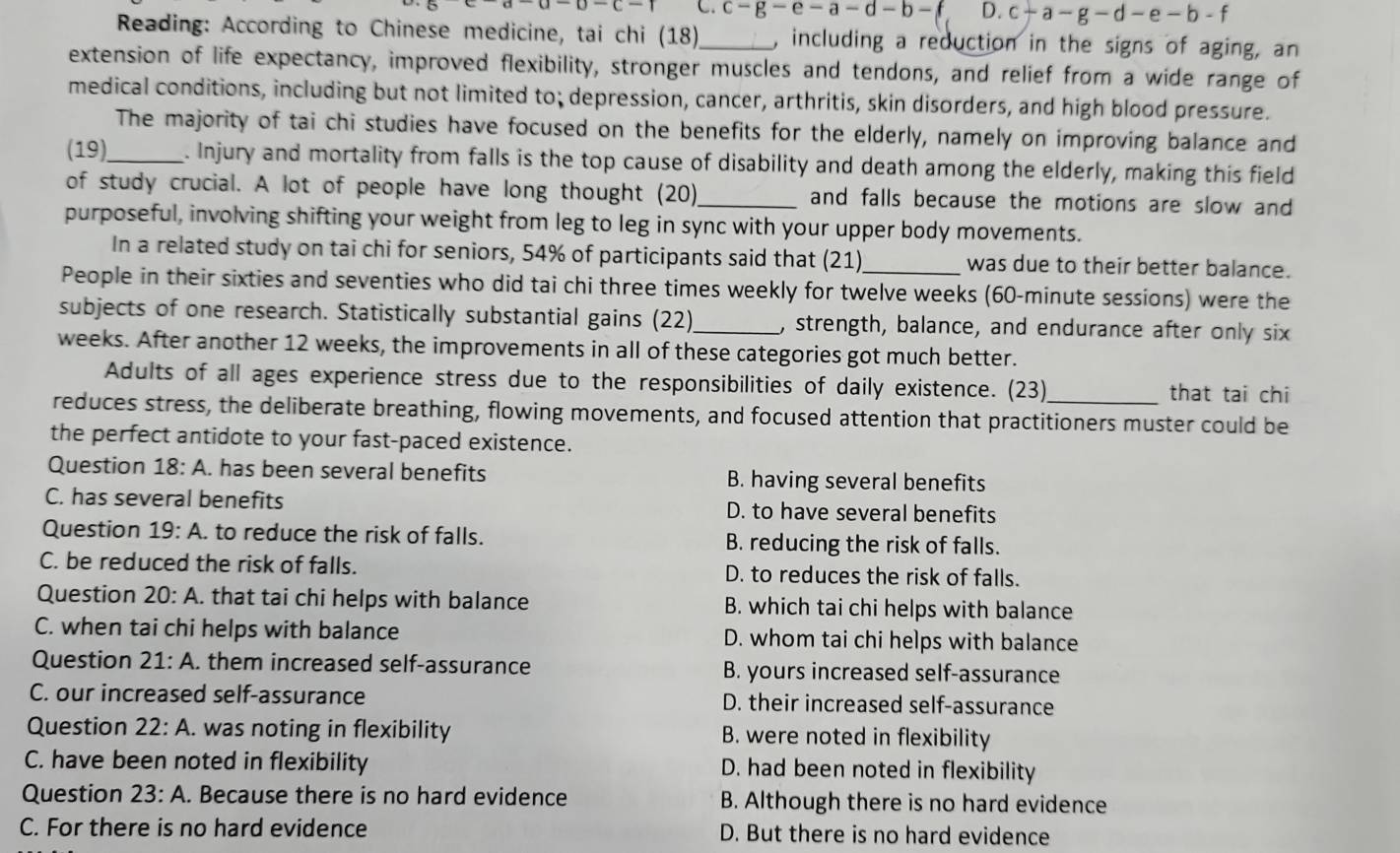 C. c-g-e-a-d-b-f D. c-a-g-d-e-b-f
Reading: According to Chinese medicine, tai chi (18)_ , including a reduction in the signs of aging, an
extension of life expectancy, improved flexibility, stronger muscles and tendons, and relief from a wide range of
medical conditions, including but not limited to; depression, cancer, arthritis, skin disorders, and high blood pressure.
The majority of tai chi studies have focused on the benefits for the elderly, namely on improving balance and
(19)_ . Injury and mortality from falls is the top cause of disability and death among the elderly, making this field
of study crucial. A lot of people have long thought (20)_ and falls because the motions are slow and
purposeful, involving shifting your weight from leg to leg in sync with your upper body movements.
In a related study on tai chi for seniors, 54% of participants said that (21)_ was due to their better balance.
People in their sixties and seventies who did tai chi three times weekly for twelve weeks (60-minute sessions) were the
subjects of one research. Statistically substantial gains (22)_ , strength, balance, and endurance after only six
weeks. After another 12 weeks, the improvements in all of these categories got much better.
Adults of all ages experience stress due to the responsibilities of daily existence. (23)
that tai chi
reduces stress, the deliberate breathing, flowing movements, and focused attention that practitioners muster could be
the perfect antidote to your fast-paced existence.
Question 18:A. has been several benefits B. having several benefits
C. has several benefits D. to have several benefits
Question 19:A. to reduce the risk of falls. B. reducing the risk of falls.
C. be reduced the risk of falls. D. to reduces the risk of falls.
Question 20:A. that tai chi helps with balance B. which tai chi helps with balance
C. when tai chi helps with balance D. whom tai chi helps with balance
Question 21:A. them increased self-assurance B. yours increased self-assurance
C. our increased self-assurance D. their increased self-assurance
Question 22:A.. was noting in flexibility B. were noted in flexibility
C. have been noted in flexibility D. had been noted in flexibility
Question 23:A.. Because there is no hard evidence B. Although there is no hard evidence
C. For there is no hard evidence D. But there is no hard evidence