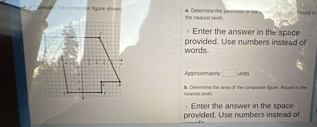 Consider the composite figure shown a. Determine the perimeter of the c Round to 
the nearest tenth. 
Enter the answer in the space 
provided. Use numbers instead of 
words. 
Approximately □ units 
b. Determine the area of the composite figure. Round to the 
nearest. tenth. 
> Enter the answer in the space 
provided. Use numbers instead of