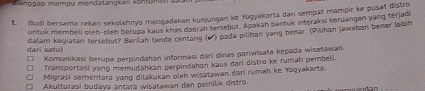 ianggap mampu mendatangkan könsumen datn
1. Budi bersama rekan sekolahnya mengadakan kunjungan ke Yogyakarta dan sempat mampir ke pusat distro
untuk membeli oleh-oleh berupa kaus khas daerah tersebut. Apakah bentuk interaksi keruangan yang terjadi
dalam kegiatan tersebut? Berilah tanda centang (✔) pada pilihan yang benar. (Pilihan jawaban benar lebih
dari satu
Komunikasi berupa perpindahan informasi dari dinas pariwisata kepada wisatawan.
Transportasi yang memudahkan perpindahan kaus dari distro ke ruman pembeli,
Migrasi sementara yang dilakukan oleh wisatawan dari rumah ke Yogyakarta.
Akulturasi budaya antara wisatawan dan pemilik distro.