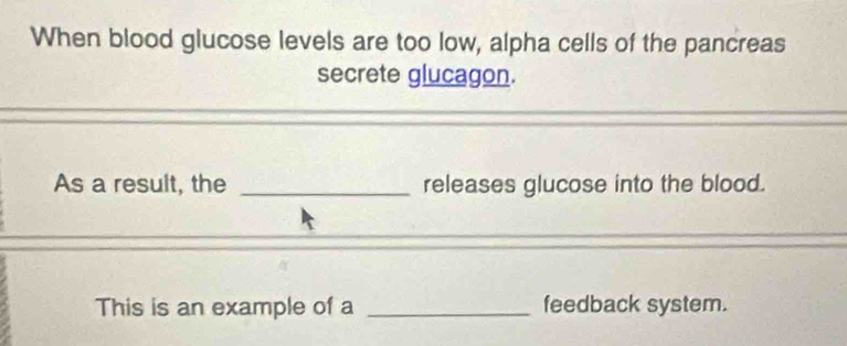 When blood glucose levels are too low, alpha cells of the pancreas 
secrete glucagon. 
As a result, the _releases glucose into the blood. 
This is an example of a _feedback system.