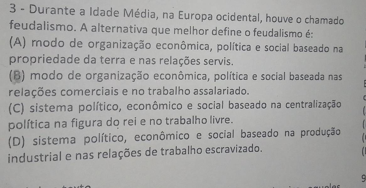 Durante a Idade Média, na Europa ocidental, houve o chamado
feudalismo. A alternativa que melhor define o feudalismo é:
(A) modo de organização econômica, política e social baseado na
propriedade da terra e nas relações servis.
(B) modo de organização econômica, política e social baseada nas
relações comerciais e no trabalho assalariado.
(
(C) sistema político, econômico e social baseado na centralização
política na figura do rei e no trabalho livre.
(D) sistema político, econômico e social baseado na produção
industrial e nas relações de trabalho escravizado. 
9