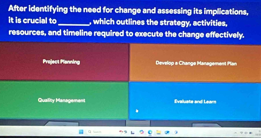 After identifying the need for change and assessing its implications,
it is crucial to_ , which outlines the strategy, activities,
resources, and timeline required to execute the change effectively.
Project Planning Develop a Change Management Plan
Quality Management Evaluate and Learn